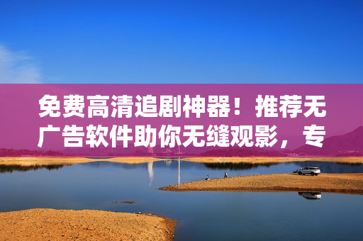 免費(fèi)高清追劇神器！推薦無廣告軟件助你無縫觀影，專為軟件用戶而設(shè)計(jì)