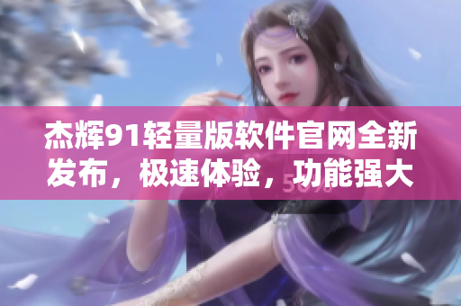 杰輝91輕量版軟件官網(wǎng)全新發(fā)布，極速體驗，功能強大