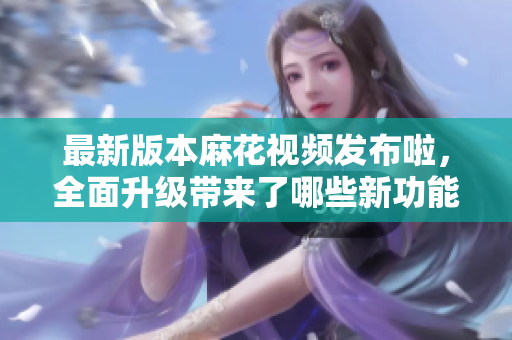 最新版本麻花視頻發(fā)布啦，全面升級(jí)帶來(lái)了哪些新功能？