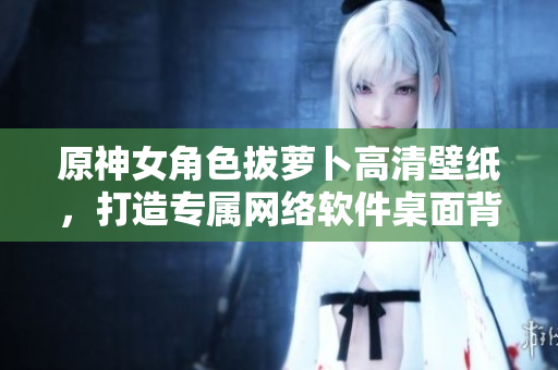 原神女角色拔蘿卜高清壁紙，打造專屬網(wǎng)絡(luò)軟件桌面背景！