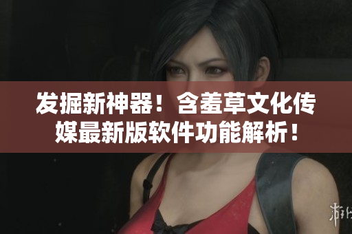 發(fā)掘新神器！含羞草文化傳媒最新版軟件功能解析！
