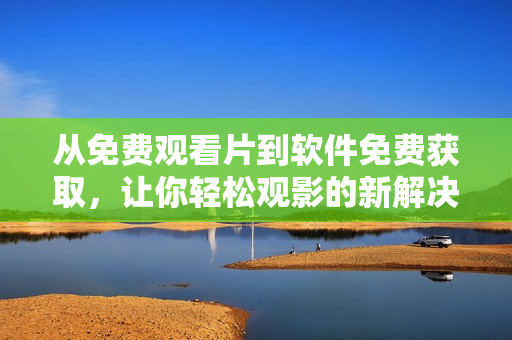從免費(fèi)觀看片到軟件免費(fèi)獲取，讓你輕松觀影的新解決方案