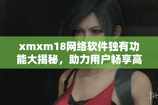 xmxm18網(wǎng)絡(luò)軟件獨有功能大揭秘，助力用戶暢享高效互聯(lián)網(wǎng)體驗