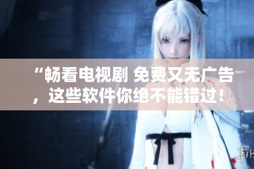 “暢看電視劇 免費(fèi)又無(wú)廣告，這些軟件你絕不能錯(cuò)過(guò)！”
