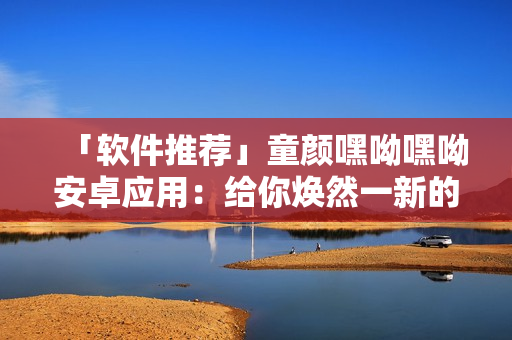 「軟件推薦」童顏嘿呦嘿呦安卓應用：給你煥然一新的線上社交新體驗