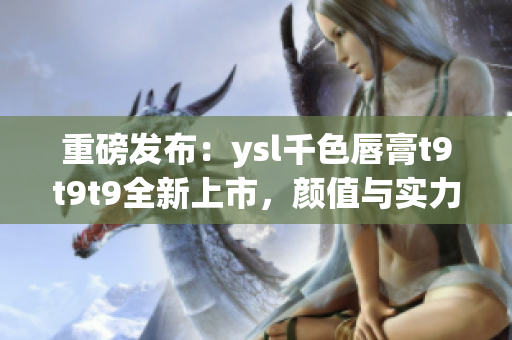 重磅發(fā)布：ysl千色唇膏t9t9t9全新上市，顏值與實力并存！