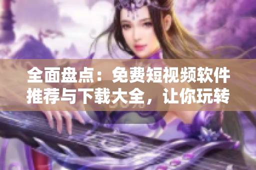 全面盤點：免費短視頻軟件推薦與下載大全，讓你玩轉(zhuǎn)影音娛樂！