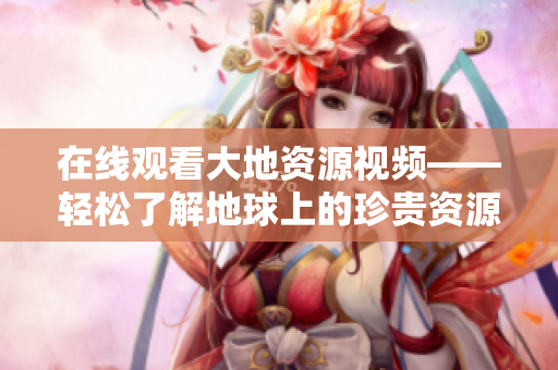 在線觀看大地資源視頻——輕松了解地球上的珍貴資源！