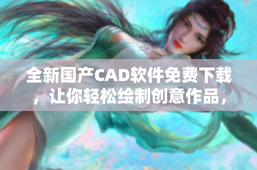 全新國產(chǎn)CAD軟件免費下載，讓你輕松繪制創(chuàng)意作品，拒絕高昂費用！