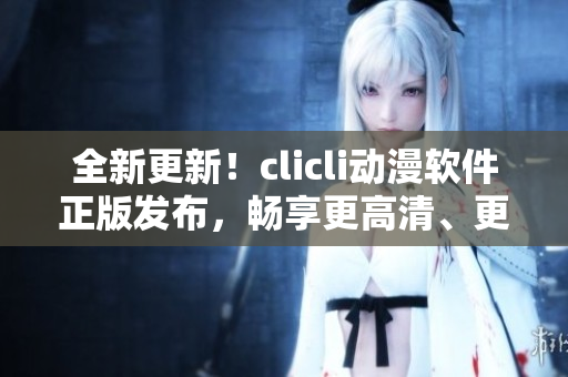 全新更新！clicli動(dòng)漫軟件正版發(fā)布，暢享更高清、更流暢的動(dòng)漫看片體驗(yàn)