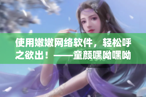 使用嫩嫩網(wǎng)絡軟件，輕松呼之欲出！——童顏嘿呦嘿呦app網(wǎng)站推廣