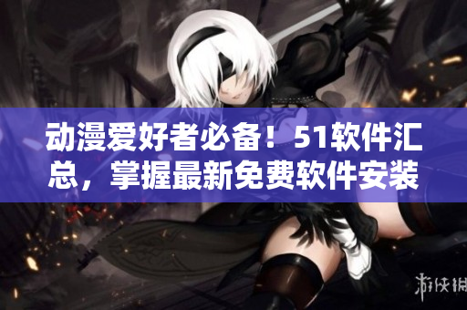 動漫愛好者必備！51軟件匯總，掌握最新免費(fèi)軟件安裝攻略！