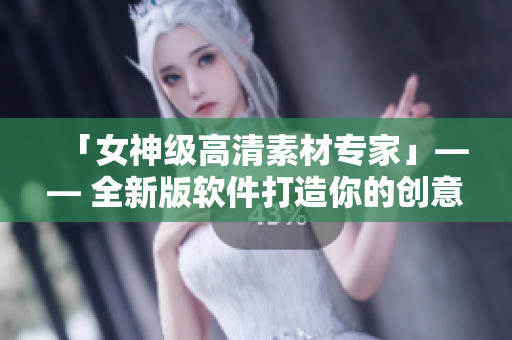 「女神級(jí)高清素材專(zhuān)家」—— 全新版軟件打造你的創(chuàng)意世界
