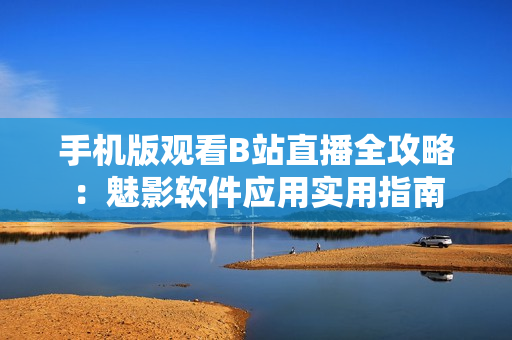 手機版觀看B站直播全攻略：魅影軟件應(yīng)用實用指南