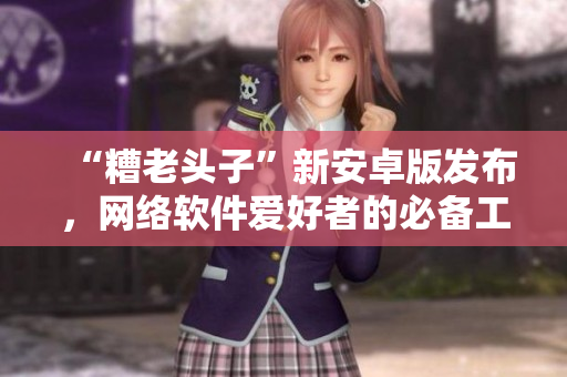 “糟老頭子”新安卓版發(fā)布，網(wǎng)絡軟件愛好者的必備工具！