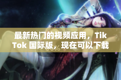 最新熱門的視頻應(yīng)用，TikTok 國際版，現(xiàn)在可以下載啦！