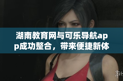 湖南教育網(wǎng)與可樂導航app成功整合，帶來便捷新體驗