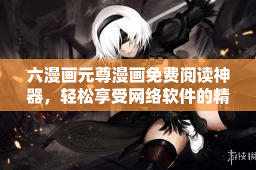 六漫畫元尊漫畫免費閱讀神器，輕松享受網(wǎng)絡(luò)軟件的精彩體驗！