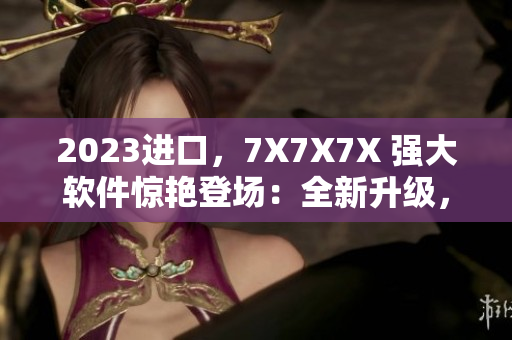 2023進(jìn)口，7X7X7X 強(qiáng)大軟件驚艷登場(chǎng)：全新升級(jí)，更快、更穩(wěn)定！