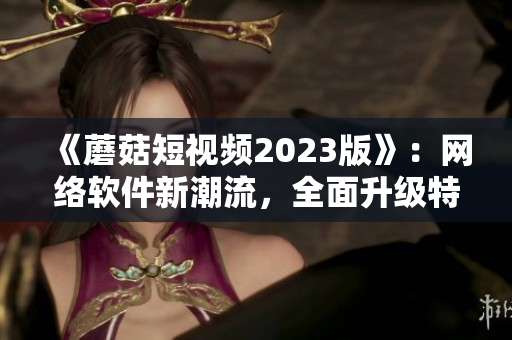 《蘑菇短視頻2023版》：網(wǎng)絡(luò)軟件新潮流，全面升級特色功能。