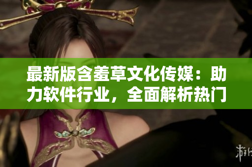 最新版含羞草文化傳媒：助力軟件行業(yè)，全面解析熱門軟件應(yīng)用流程！