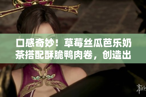 口感奇妙！草莓絲瓜芭樂(lè)奶茶搭配酥脆鴨肉卷，創(chuàng)造出完美味覺(jué)體驗(yàn)