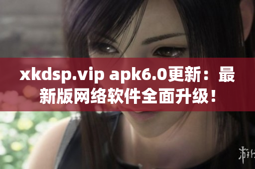 xkdsp.vip apk6.0更新：最新版網(wǎng)絡(luò)軟件全面升級！