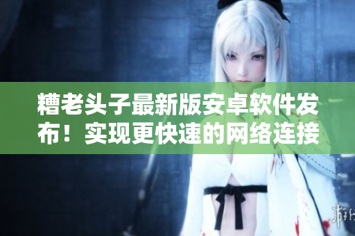糟老頭子最新版安卓軟件發(fā)布！實(shí)現(xiàn)更快速的網(wǎng)絡(luò)連接與更穩(wěn)定的使用體驗(yàn)