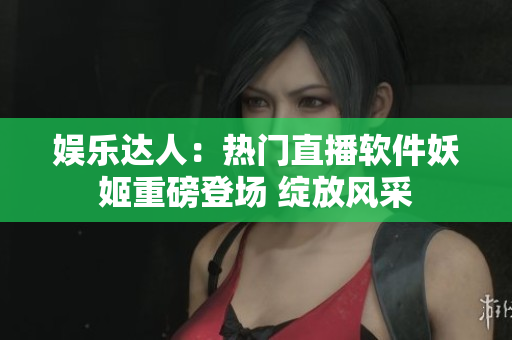 娛樂達(dá)人：熱門直播軟件妖姬重磅登場 綻放風(fēng)采
