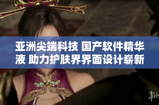 亞洲尖端科技 國產(chǎn)軟件精華液 助力護(hù)膚界界面設(shè)計(jì)嶄新風(fēng)貌