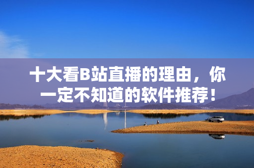 十大看B站直播的理由，你一定不知道的軟件推薦！