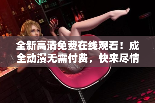 全新高清免費在線觀看！成全動漫無需付費，快來盡情享受！