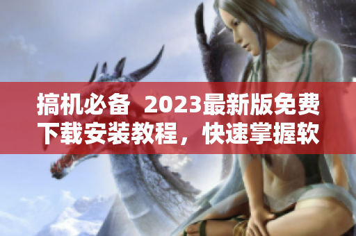 搞機(jī)必備  2023最新版免費(fèi)下載安裝教程，快速掌握軟件使用技巧