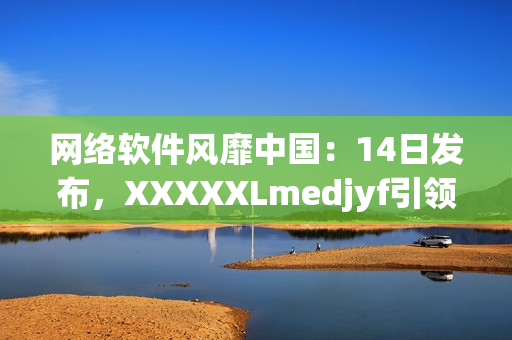 網(wǎng)絡(luò)軟件風(fēng)靡中國：14日發(fā)布，XXXXXLmedjyf引領(lǐng)行業(yè)新潮流