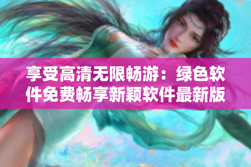 享受高清無限暢游：綠色軟件免費(fèi)暢享新穎軟件最新版