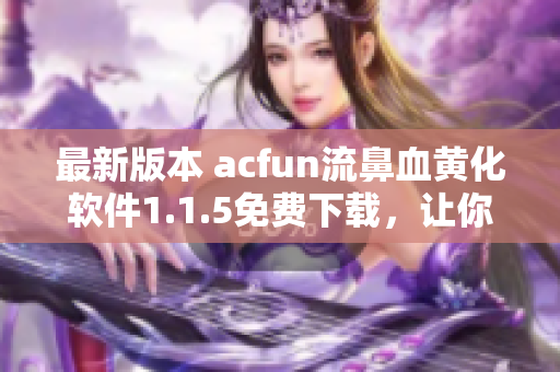 最新版本 acfun流鼻血黃化軟件1.1.5免費(fèi)下載，讓你的視頻觀看體驗(yàn)更加豐富多彩！