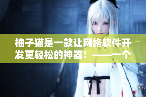 柚子貓是一款讓網(wǎng)絡(luò)軟件開發(fā)更輕松的神器！——一個專業(yè)編輯的體驗(yàn)分享