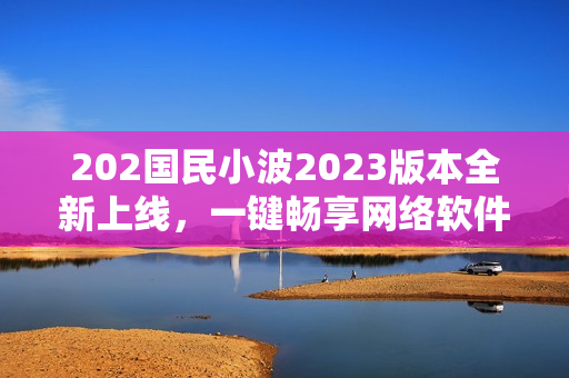 202國(guó)民小波2023版本全新上線，一鍵暢享網(wǎng)絡(luò)軟件奇趣體驗(yàn)