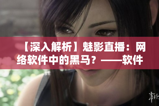 【深入解析】魅影直播：網(wǎng)絡(luò)軟件中的黑馬？——軟件編輯視角
