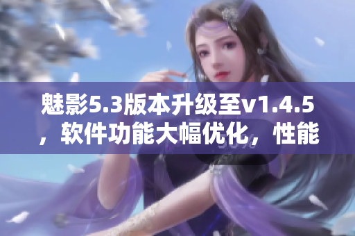 魅影5.3版本升級(jí)至v1.4.5，軟件功能大幅優(yōu)化，性能更強(qiáng)勁