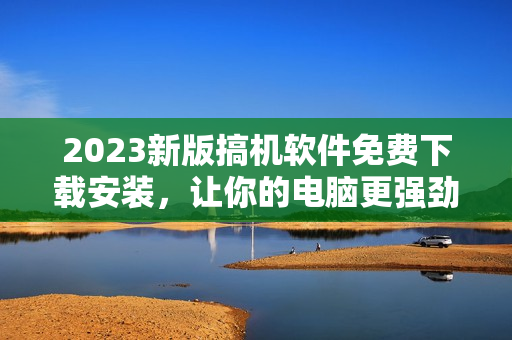 2023新版搞機(jī)軟件免費(fèi)下載安裝，讓你的電腦更強(qiáng)勁