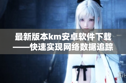 最新版本km安卓軟件下載——快速實(shí)現(xiàn)網(wǎng)絡(luò)數(shù)據(jù)追蹤與管理