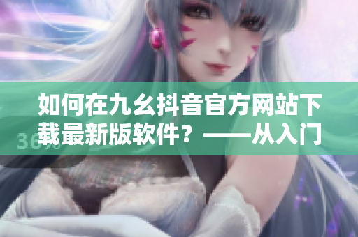 如何在九幺抖音官方網站下載最新版軟件？——從入門到精通