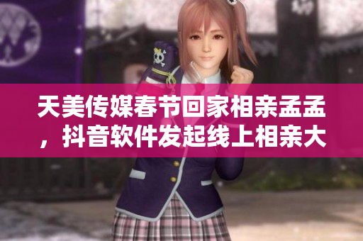 天美傳媒春節(jié)回家相親孟孟，抖音軟件發(fā)起線上相親大賽