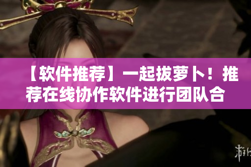【軟件推薦】一起拔蘿卜！推薦在線協(xié)作軟件進(jìn)行團(tuán)隊(duì)合作