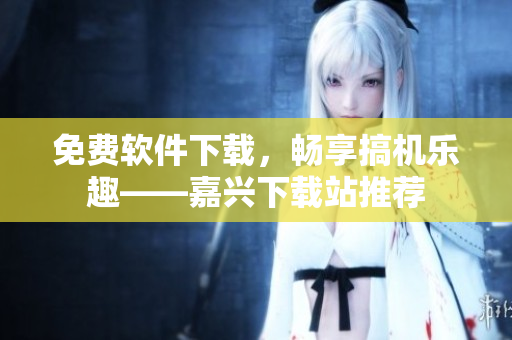 免費軟件下載，暢享搞機樂趣——嘉興下載站推薦