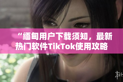 “緬甸用戶下載須知，最新熱門軟件TikTok使用攻略分享”