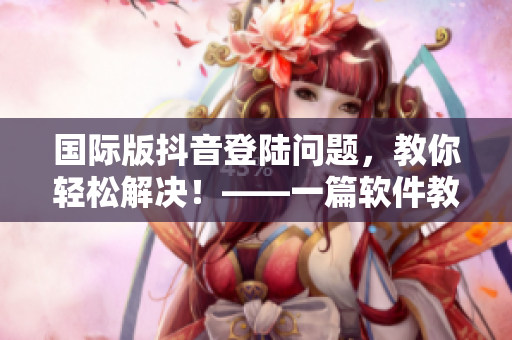 國(guó)際版抖音登陸問(wèn)題，教你輕松解決！——一篇軟件教學(xué)文章