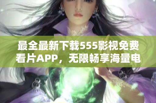 最全最新下載555影視免費(fèi)看片APP，無限暢享海量電影、劇集資源！