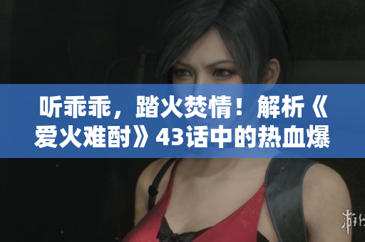 聽乖乖，踏火焚情！解析《愛火難酎》43話中的熱血爆發(fā)